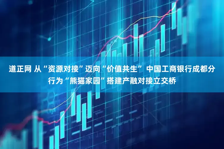 道正网 从“资源对接”迈向“价值共生” 中国工商银行成都分行为“熊猫家园”搭建产融对接立交桥
