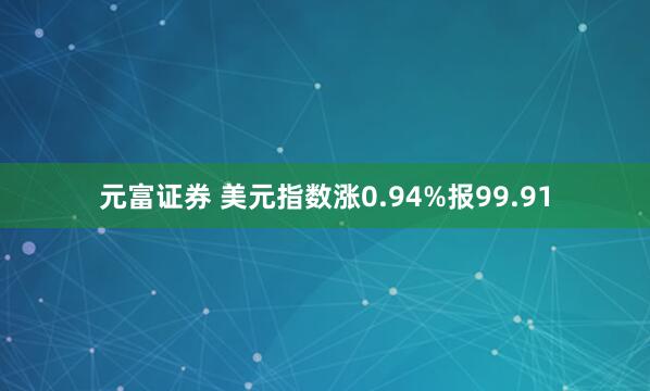 元富证券 美元指数涨0.94%报99.91