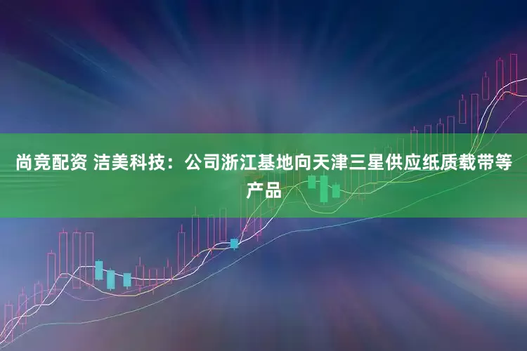 尚竞配资 洁美科技：公司浙江基地向天津三星供应纸质载带等产品