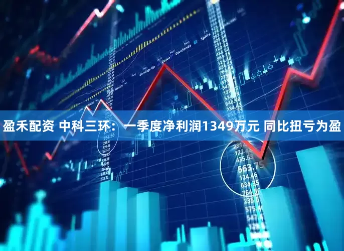 盈禾配资 中科三环：一季度净利润1349万元 同比扭亏为盈