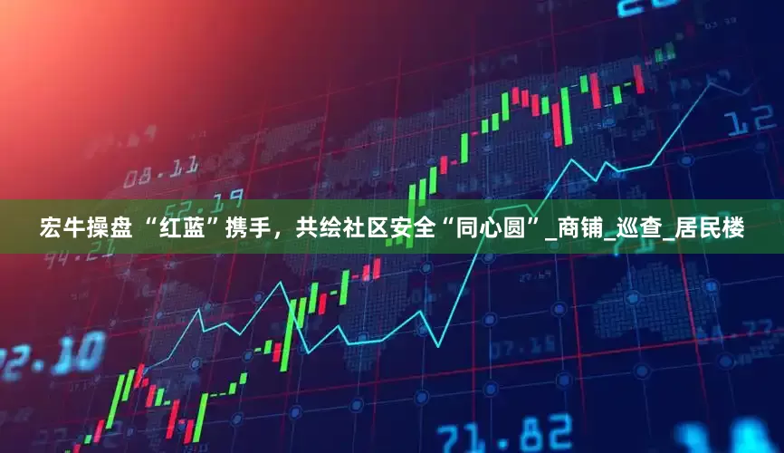 宏牛操盘 “红蓝”携手，共绘社区安全“同心圆”_商铺_巡查_居民楼