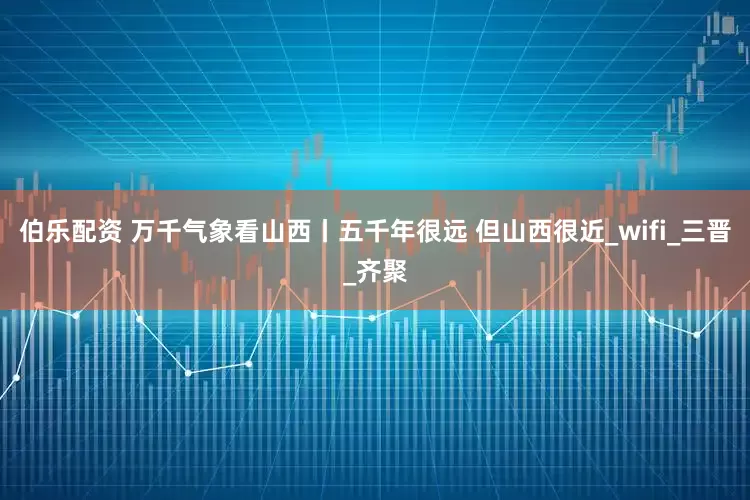 伯乐配资 万千气象看山西丨五千年很远 但山西很近_wifi_三晋_齐聚