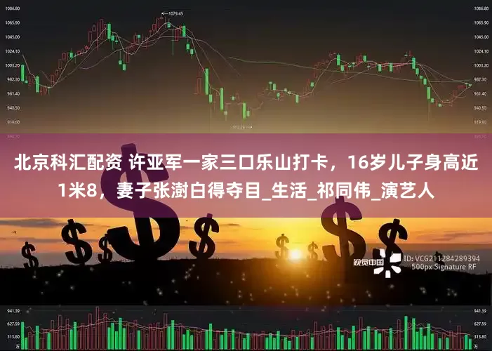 北京科汇配资 许亚军一家三口乐山打卡，16岁儿子身高近1米8，妻子张澍白得夺目_生活_祁同伟_演艺人