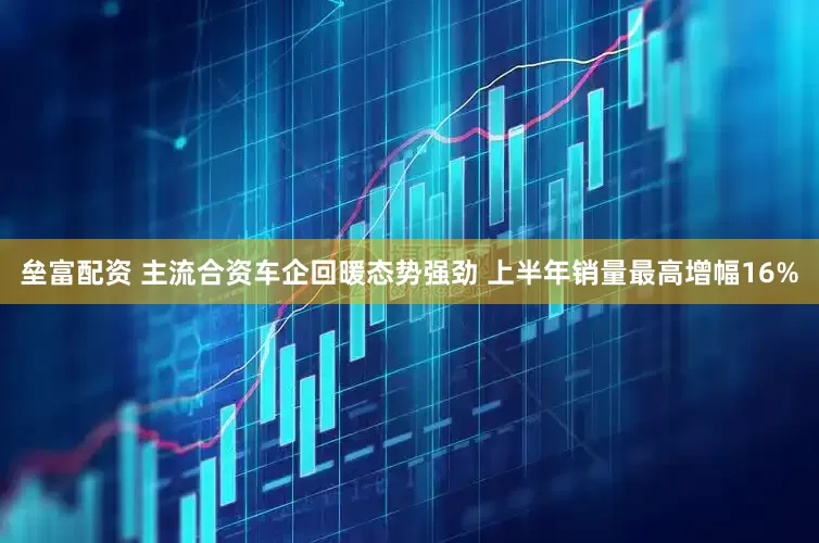 垒富配资 主流合资车企回暖态势强劲 上半年销量最高增幅16%