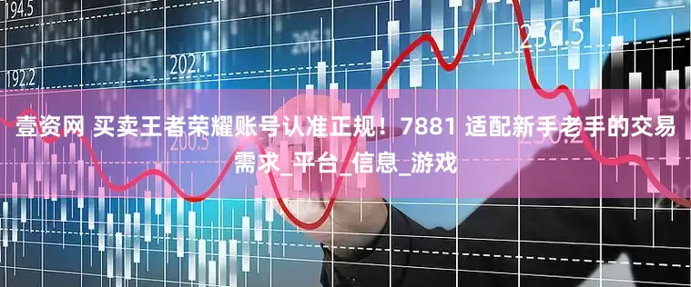 壹资网 买卖王者荣耀账号认准正规！7881 适配新手老手的交易需求_平台_信息_游戏