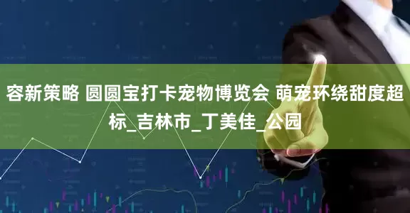 容新策略 圆圆宝打卡宠物博览会 萌宠环绕甜度超标_吉林市_丁美佳_公园