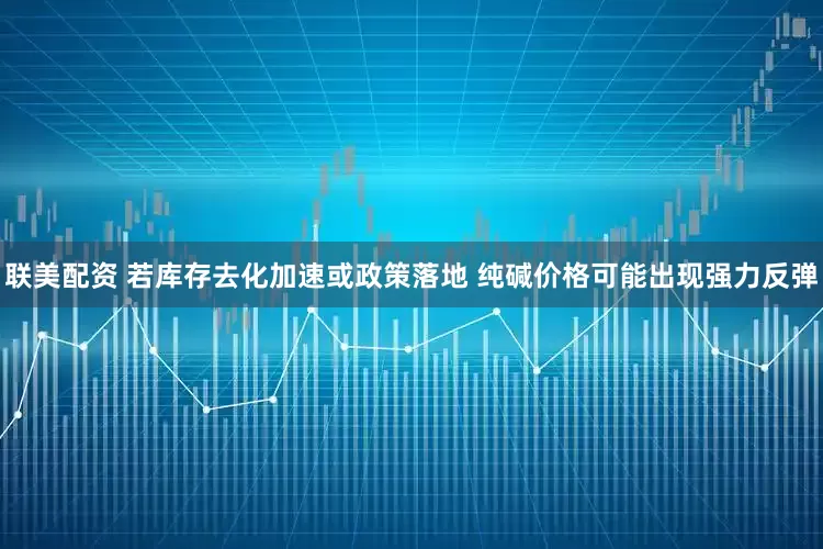 联美配资 若库存去化加速或政策落地 纯碱价格可能出现强力反弹
