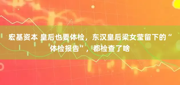 宏基资本 皇后也要体检，东汉皇后梁女莹留下的“体检报告”，都检查了啥