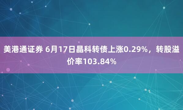 美港通证券 6月17日晶科转债上涨0.29%,转股溢价率103.84%