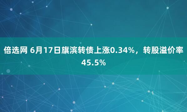 倍选网 6月17日旗滨转债上涨0.34%，转股溢价率45.5%