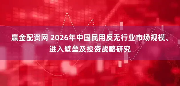 赢金配资网 2026年中国民用反无行业市场规模、进入壁垒及投资战略研究