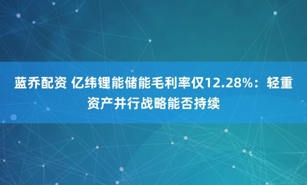 蓝乔配资 亿纬锂能储能毛利率仅12.28%：轻重资产并行战略能否持续