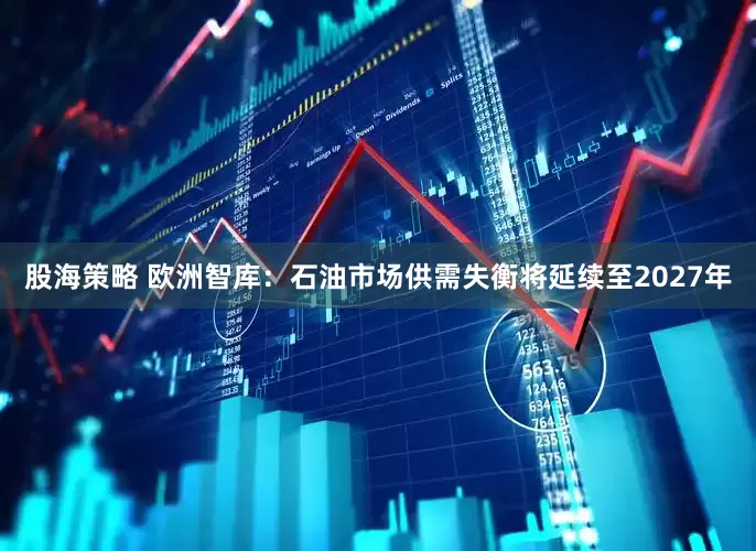 股海策略 欧洲智库：石油市场供需失衡将延续至2027年