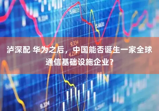 泸深配 华为之后，中国能否诞生一家全球通信基础设施企业？